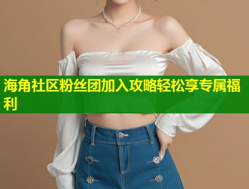 海角社区粉丝团加入攻略轻松享专属福利  第1张