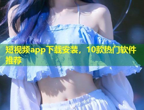 短视频app下载安装,10款热门软件推荐 第1张 短视频app下载安装,10款热门软件推荐 第1张