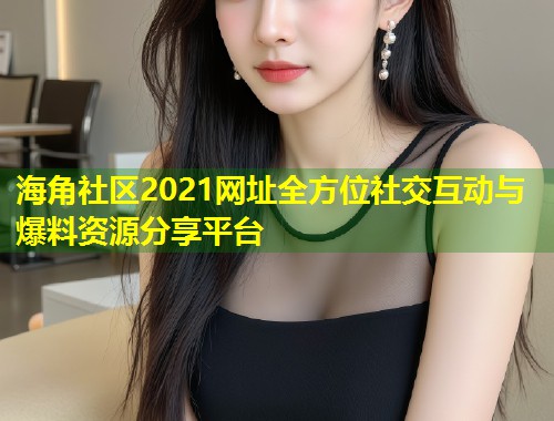 海角社区2021网址全方位社交互动与爆料资源分享平台 第2张 海角社区2021网址全方位社交互动与爆料资源分享平台 第2张