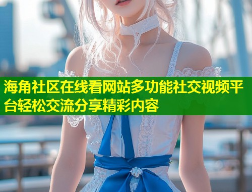 海角社区在线看网站多功能社交视频平台轻松交流分享精彩内容  第1张