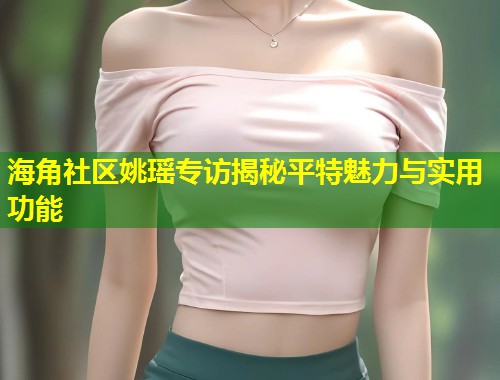 海角社区姚瑶专访揭秘平特魅力与实用功能 第1张 海角社区姚瑶专访揭秘平特魅力与实用功能 第1张