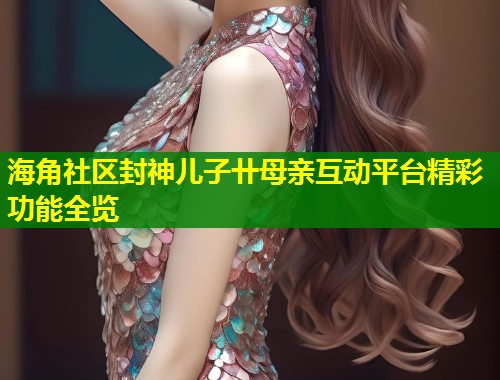 海角社区封神儿子卄母亲互动平台精彩功能全览  第1张