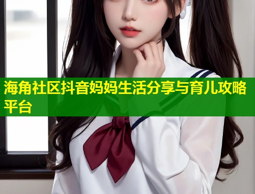 海角社区抖音妈妈生活分享与育儿攻略平台 第1张 海角社区抖音妈妈生活分享与育儿攻略平台 第1张
