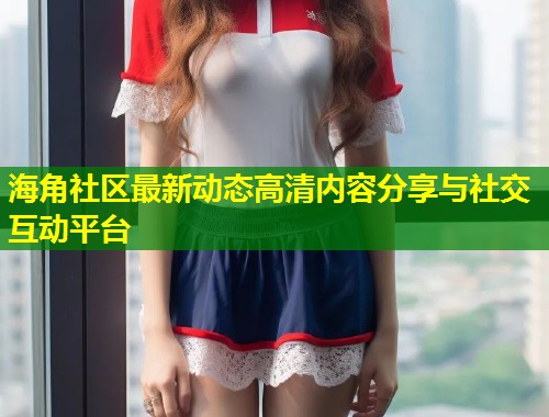 海角社区最新动态高清内容分享与社交互动平台 第1张 海角社区最新动态高清内容分享与社交互动平台 第1张