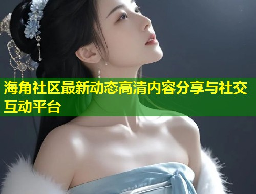 海角社区最新动态高清内容分享与社交互动平台 第2张 海角社区最新动态高清内容分享与社交互动平台 第2张