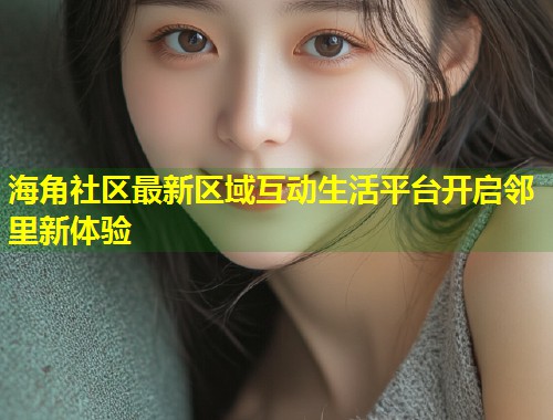 海角社区最新区域互动生活平台开启邻里新体验 第1张 海角社区最新区域互动生活平台开启邻里新体验 第1张