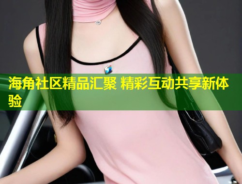海角社区精品汇聚 精彩互动共享新体验  第1张