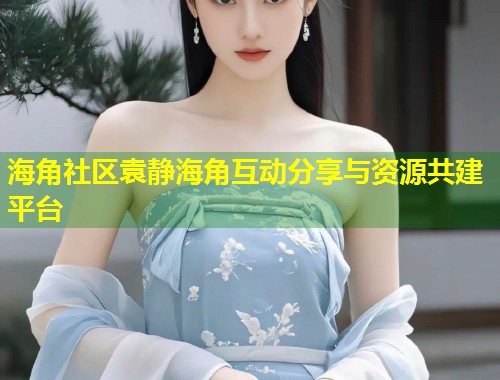 海角社区袁静海角互动分享与资源共建平台 第1张 海角社区袁静海角互动分享与资源共建平台 第1张