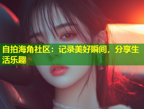 自拍海角社区:记录美好瞬间,分享生活乐趣 第1张 自拍海角社区:记录美好瞬间,分享生活乐趣 第1张