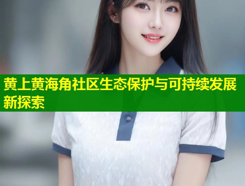 黄上黄海角社区生态保护与可持续发展新探索 第2张 黄上黄海角社区生态保护与可持续发展新探索 第2张