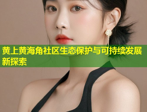 黄上黄海角社区生态保护与可持续发展新探索 第1张 黄上黄海角社区生态保护与可持续发展新探索 第1张